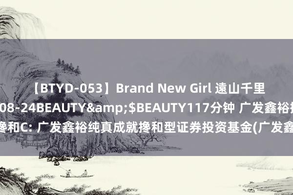 【BTYD-053】Brand New Girl 遠山千里</a>2007-08-24BEAUTY&$BEAUTY117分钟 广发鑫裕搀和C: 广发鑫裕纯真成就搀和型证券投资基金(广发鑫裕搀和C)基金居品贵府摘抄更新