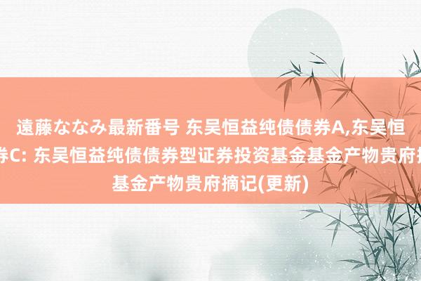 遠藤ななみ最新番号 东吴恒益纯债债券A,东吴恒益纯债债券C: 东吴恒益纯债债券型证券投资基金基金产物贵府摘记(更新)