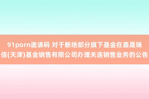91porn邀请码 对于断绝部分旗下基金在嘉晟瑞信(天津)基金销售有限公司办理关连销售业务的公告