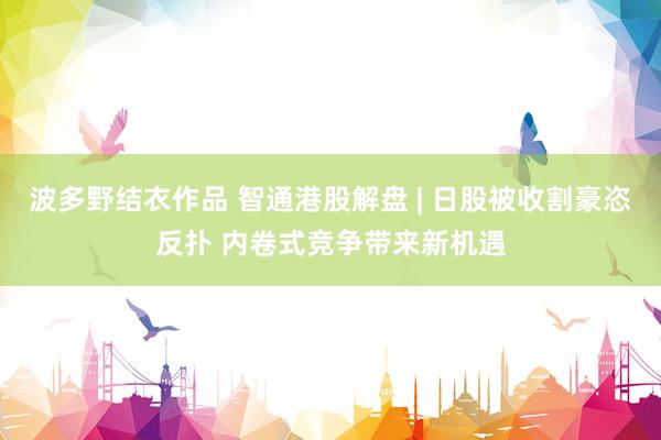 波多野结衣作品 智通港股解盘 | 日股被收割豪恣反扑 内卷式竞争带来新机遇