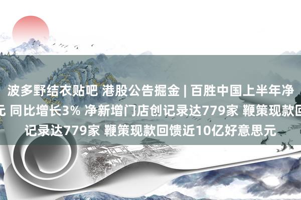 波多野结衣贴吧 港股公告掘金 | 百胜中国上半年净利润4.99亿好意思元 同比增长3% 净新增门店创记录达779家 鞭策现款回馈近10亿好意思元