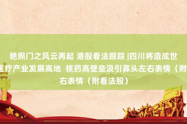 艳照门之风云再起 港股看法跟踪 |四川将造成世界级核医疗产业发展高地  核药高壁垒汲引寡头左右表情（附看法股）