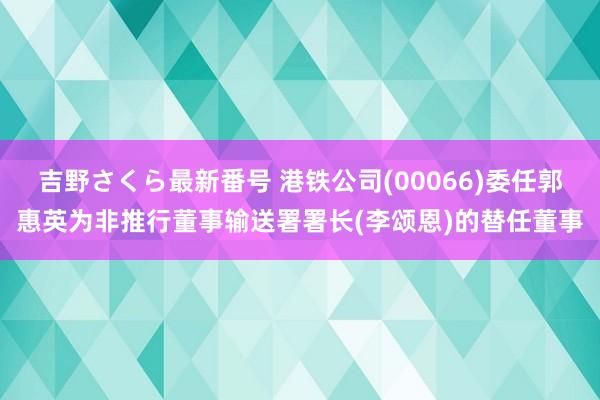 吉野さくら最新番号 港铁公司(00066)委任郭惠英为非推行董事输送署署长(李颂恩)的替任董事