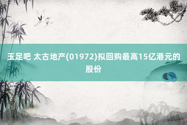 玉足吧 太古地产(01972)拟回购最高15亿港元的股份