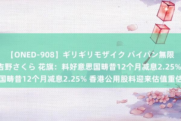 【ONED-908】ギリギリモザイク パイパン無限絶頂！激イカセFUCK 吉野さくら 花旗：料好意思国畴昔12个月减息2.25% 香港公用股料迎来估值重估