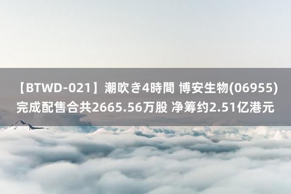 【BTWD-021】潮吹き4時間 博安生物(06955)完成配售合共2665.56万股 净筹约2.51亿港元