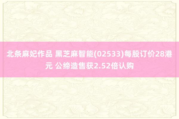 北条麻妃作品 黑芝麻智能(02533)每股订价28港元 公缔造售获2.52倍认购
