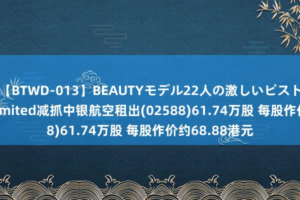 【BTWD-013】BEAUTYモデル22人の激しいピストン4時間 FIL Limited减抓中银航空租出(02588)61.74万股 每股作价约68.88港元