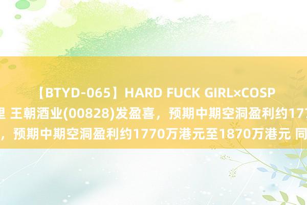 【BTYD-065】HARD FUCK GIRL×COSPLAY PRINCESS 遠山千里 王朝酒业(00828)发盈喜，预期中期空洞盈利约1770万港元至1870万港元 同比增多