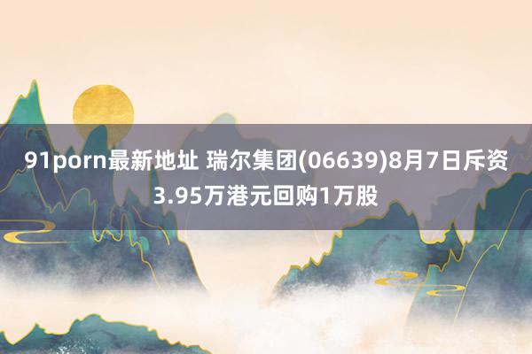 91porn最新地址 瑞尔集团(06639)8月7日斥资3.95万港元回购1万股