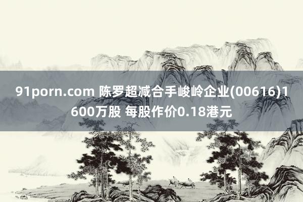 91porn.com 陈罗超减合手峻岭企业(00616)1600万股 每股作价0.18港元