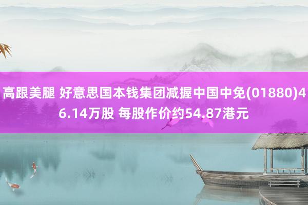 高跟美腿 好意思国本钱集团减握中国中免(01880)46.14万股 每股作价约54.87港元