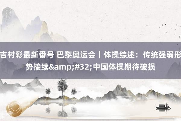 吉村彩最新番号 巴黎奥运会丨体操综述：传统强弱形势接续&#32;中国体操期待破损