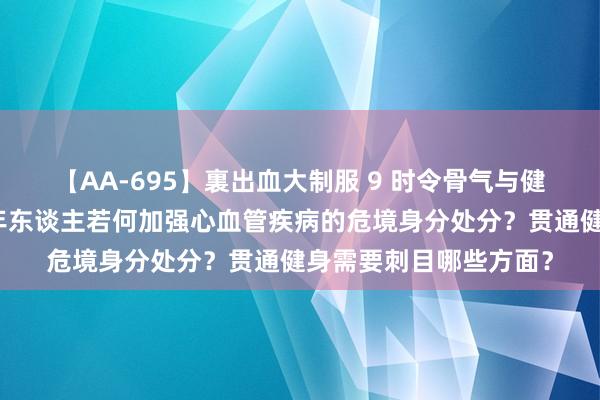 【AA-695】裏出血大制服 9 时令骨气与健康｜立秋事后，中老年东谈主若何加强心血管疾病的危境身分处分？贯通健身需要刺目哪些方面？