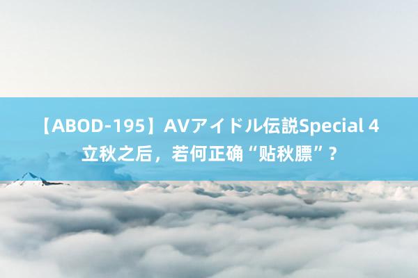 【ABOD-195】AVアイドル伝説Special 4 立秋之后，若何正确“贴秋膘”？