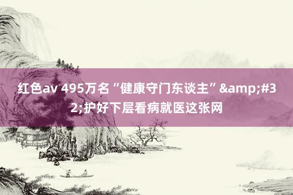 红色av 495万名“健康守门东谈主”&#32;护好下层看病就医这张网