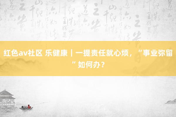 红色av社区 乐健康｜一提责任就心烦，“事业弥留”如何办？