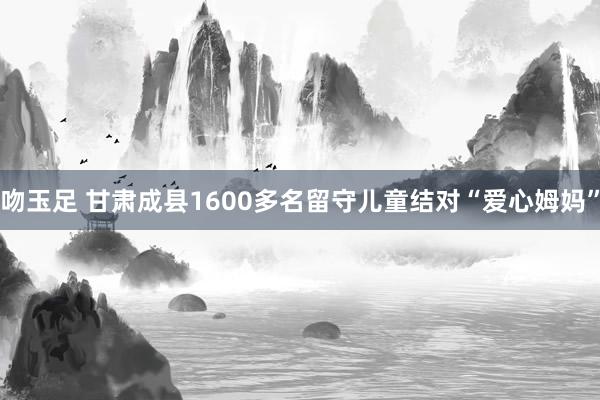 吻玉足 甘肃成县1600多名留守儿童结对“爱心姆妈”