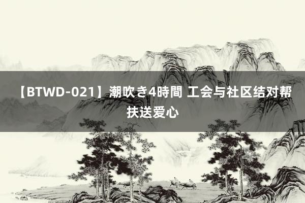 【BTWD-021】潮吹き4時間 工会与社区结对帮扶送爱心