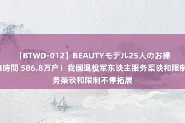 【BTWD-012】BEAUTYモデル25人のお掃除フェラ4時間 586.8万户！我国退役军东谈主服务渠谈和限制不停拓展