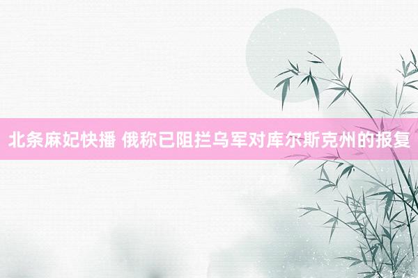 北条麻妃快播 俄称已阻拦乌军对库尔斯克州的报复