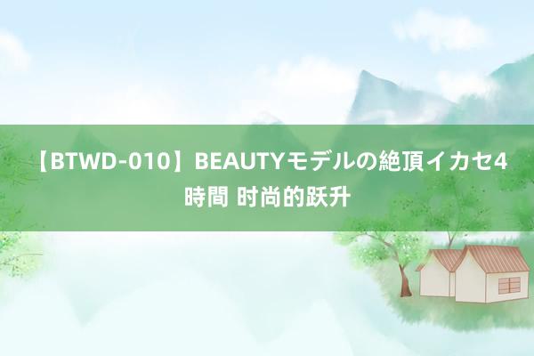 【BTWD-010】BEAUTYモデルの絶頂イカセ4時間 时尚的跃升