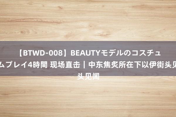 【BTWD-008】BEAUTYモデルのコスチュームプレイ4時間 现场直击｜中东焦炙所在下以伊街头见闻