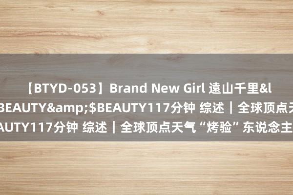 【BTYD-053】Brand New Girl 遠山千里</a>2007-08-24BEAUTY&$BEAUTY117分钟 综述｜全球顶点天气“烤验”东说念主类