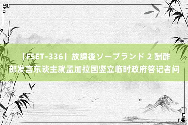【FSET-336】放課後ソープランド 2 酬酢部发言东谈主就孟加拉国竖立临时政府答记者问