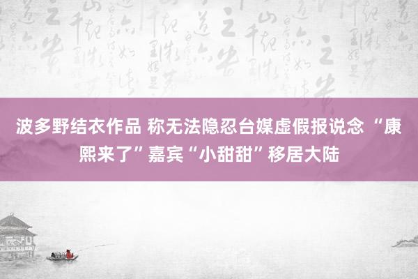 波多野结衣作品 称无法隐忍台媒虚假报说念 “康熙来了”嘉宾“小甜甜”移居大陆