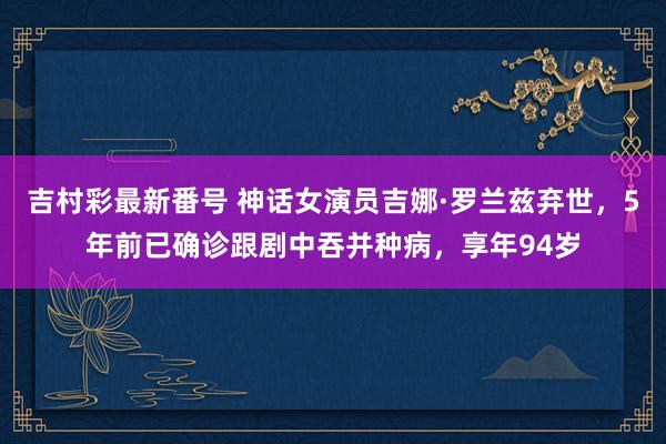吉村彩最新番号 神话女演员吉娜·罗兰兹弃世，5年前已确诊跟剧中吞并种病，享年94岁