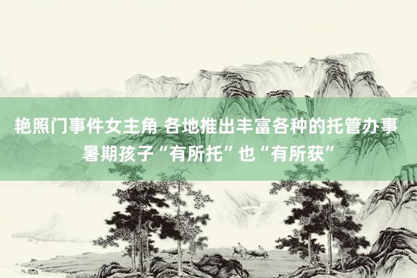 艳照门事件女主角 各地推出丰富各种的托管办事 暑期孩子“有所托”也“有所获”