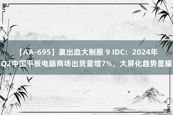 【AA-695】裏出血大制服 9 IDC：2024年Q2中国平板电脑商场出货量增7%，大屏化趋势显耀