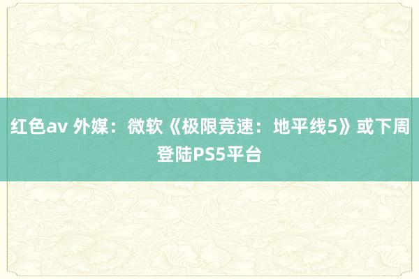 红色av 外媒：微软《极限竞速：地平线5》或下周登陆PS5平台