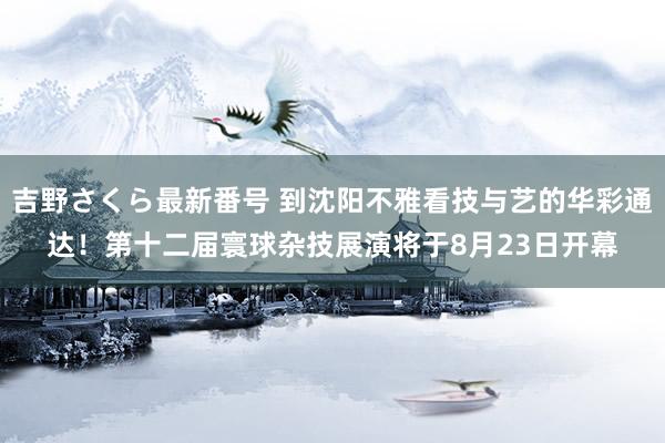 吉野さくら最新番号 到沈阳不雅看技与艺的华彩通达！第十二届寰球杂技展演将于8月23日开幕