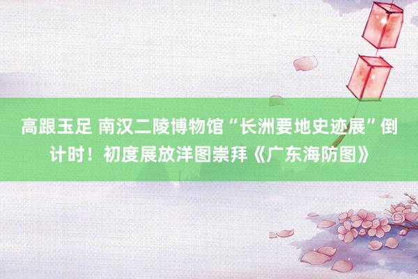 高跟玉足 南汉二陵博物馆“长洲要地史迹展”倒计时！初度展放洋图崇拜《广东海防图》