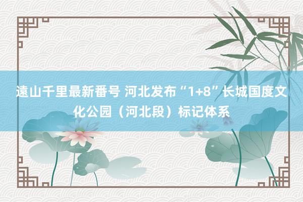 遠山千里最新番号 河北发布“1+8”长城国度文化公园（河北段）标记体系