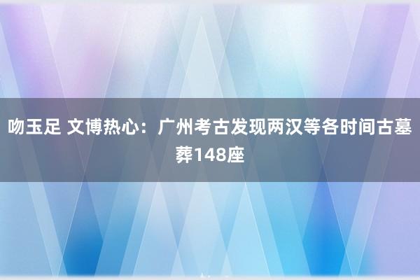 吻玉足 文博热心：广州考古发现两汉等各时间古墓葬148座