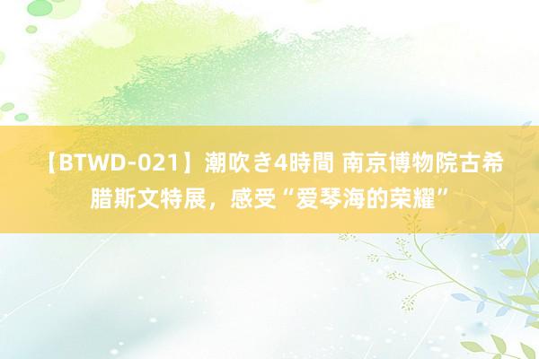 【BTWD-021】潮吹き4時間 南京博物院古希腊斯文特展，感受“爱琴海的荣耀”