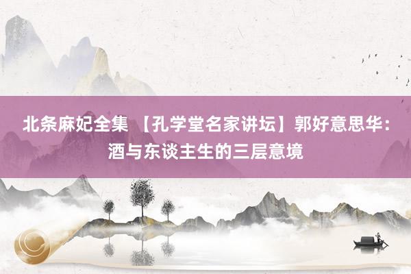 北条麻妃全集 【孔学堂名家讲坛】郭好意思华：酒与东谈主生的三层意境