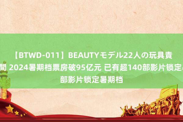 【BTWD-011】BEAUTYモデル22人の玩具責め4時間 2024暑期档票房破95亿元 已有超140部影片锁定暑期档