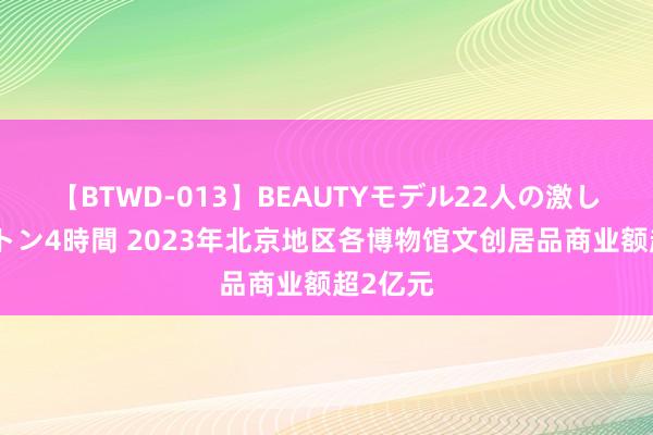 【BTWD-013】BEAUTYモデル22人の激しいピストン4時間 2023年北京地区各博物馆文创居品商业额超2亿元