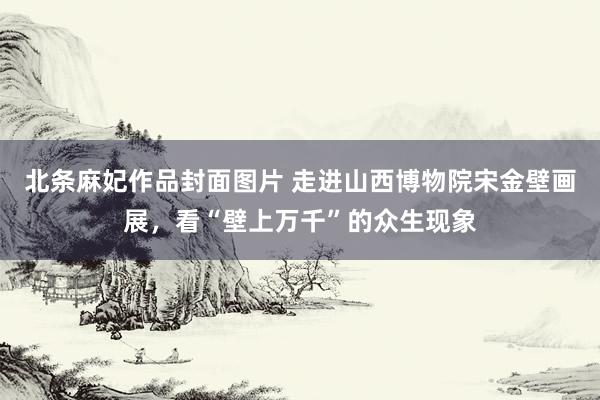 北条麻妃作品封面图片 走进山西博物院宋金壁画展，看“壁上万千”的众生现象