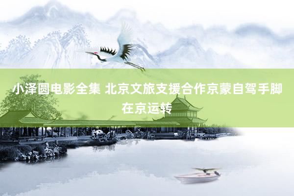 小泽圆电影全集 北京文旅支援合作京蒙自驾手脚在京运转