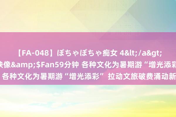 【FA-048】ぽちゃぽちゃ痴女 4</a>2005-09-04クリスタル映像&$Fan59分钟 各种文化为暑期游“增光添彩” 拉动文旅破费涌动新激越
