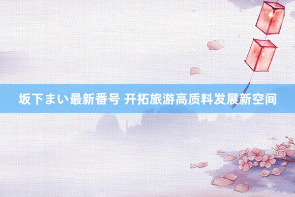 坂下まい最新番号 开拓旅游高质料发展新空间