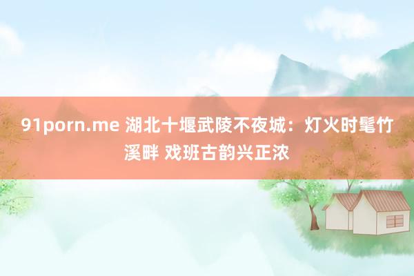 91porn.me 湖北十堰武陵不夜城：灯火时髦竹溪畔 戏班古韵兴正浓