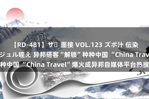 【RD-481】ザ・面接 VOL.123 ズボ汁 伝染 逆面接 上品なおクチでジュル咥え 异邦搭客“解锁”种种中国 “China Travel”爆火成异邦自媒体平台热搜
