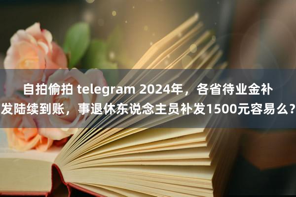 自拍偷拍 telegram 2024年，各省待业金补发陆续到账，事退休东说念主员补发1500元容易么？
