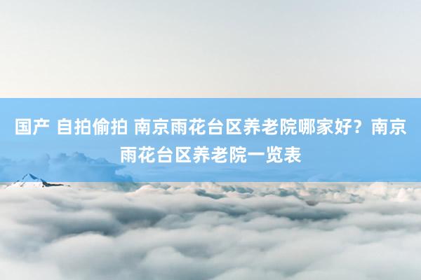 国产 自拍偷拍 南京雨花台区养老院哪家好？南京雨花台区养老院一览表